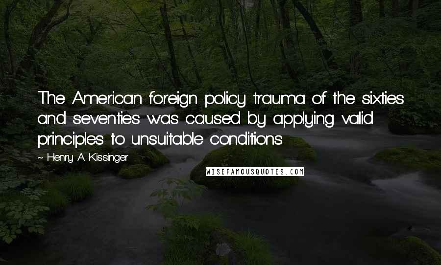 Henry A. Kissinger Quotes: The American foreign policy trauma of the sixties and seventies was caused by applying valid principles to unsuitable conditions.