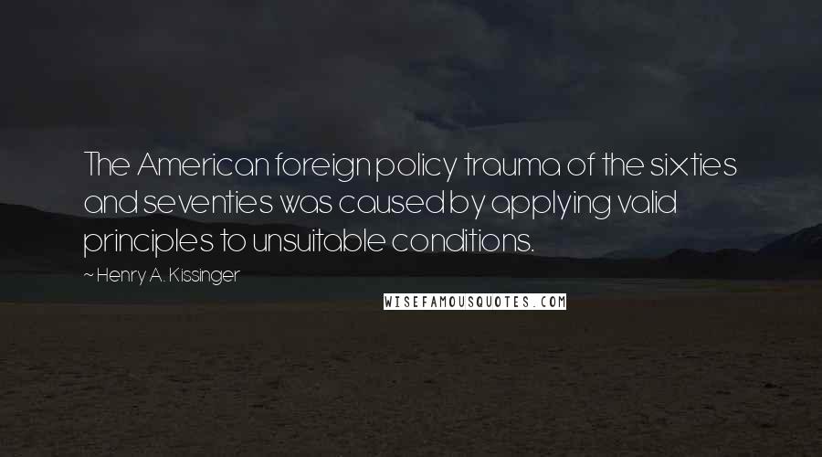 Henry A. Kissinger Quotes: The American foreign policy trauma of the sixties and seventies was caused by applying valid principles to unsuitable conditions.