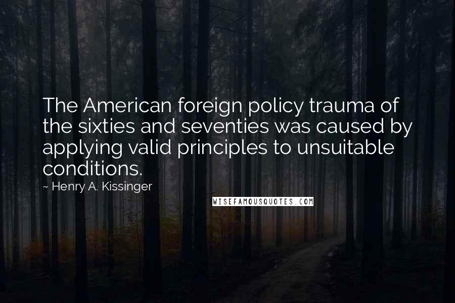 Henry A. Kissinger Quotes: The American foreign policy trauma of the sixties and seventies was caused by applying valid principles to unsuitable conditions.