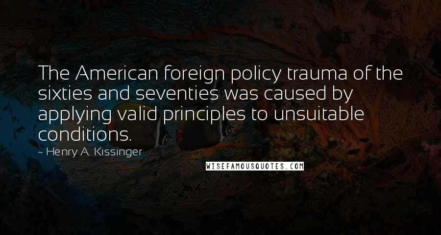 Henry A. Kissinger Quotes: The American foreign policy trauma of the sixties and seventies was caused by applying valid principles to unsuitable conditions.