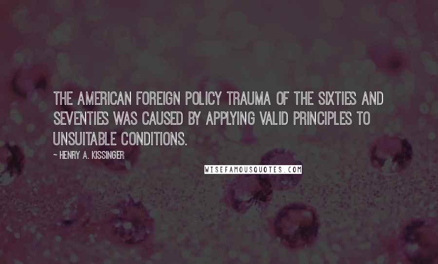 Henry A. Kissinger Quotes: The American foreign policy trauma of the sixties and seventies was caused by applying valid principles to unsuitable conditions.