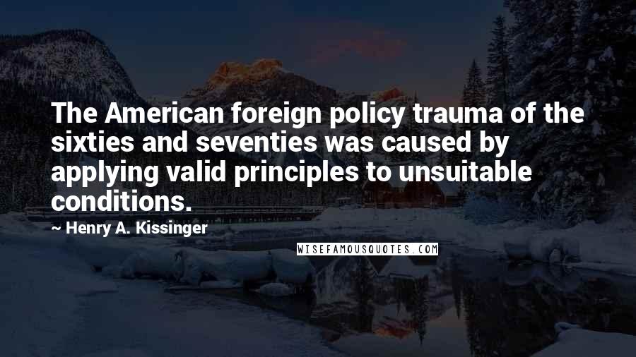 Henry A. Kissinger Quotes: The American foreign policy trauma of the sixties and seventies was caused by applying valid principles to unsuitable conditions.