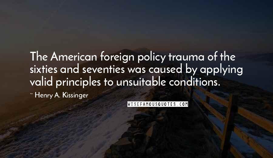 Henry A. Kissinger Quotes: The American foreign policy trauma of the sixties and seventies was caused by applying valid principles to unsuitable conditions.