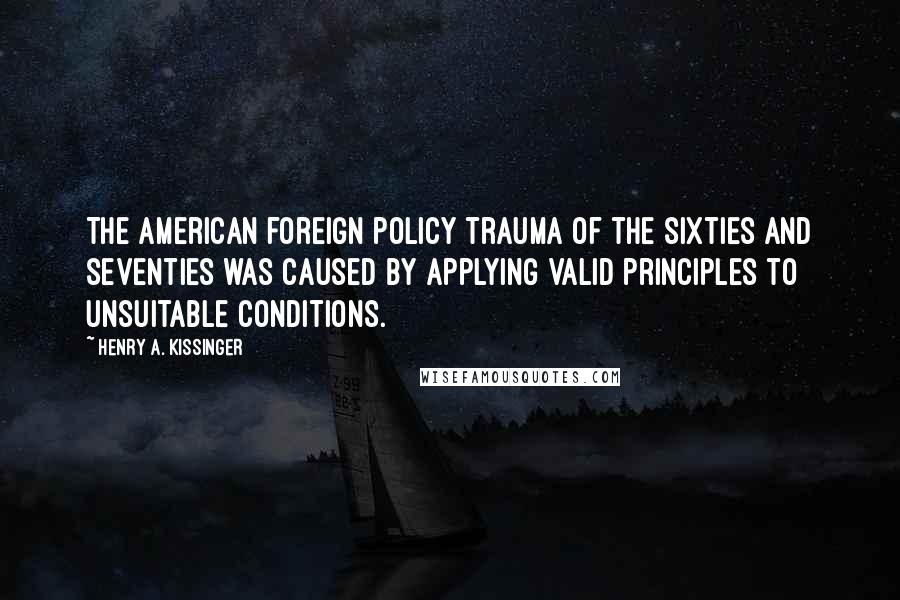 Henry A. Kissinger Quotes: The American foreign policy trauma of the sixties and seventies was caused by applying valid principles to unsuitable conditions.