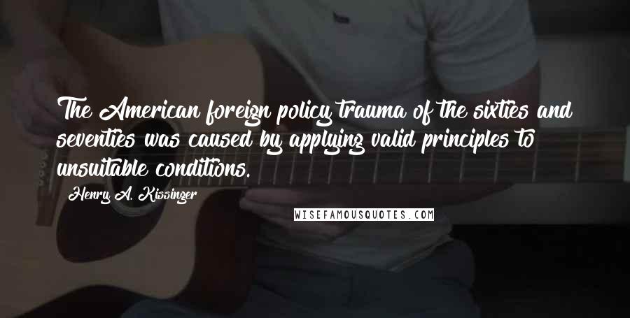 Henry A. Kissinger Quotes: The American foreign policy trauma of the sixties and seventies was caused by applying valid principles to unsuitable conditions.