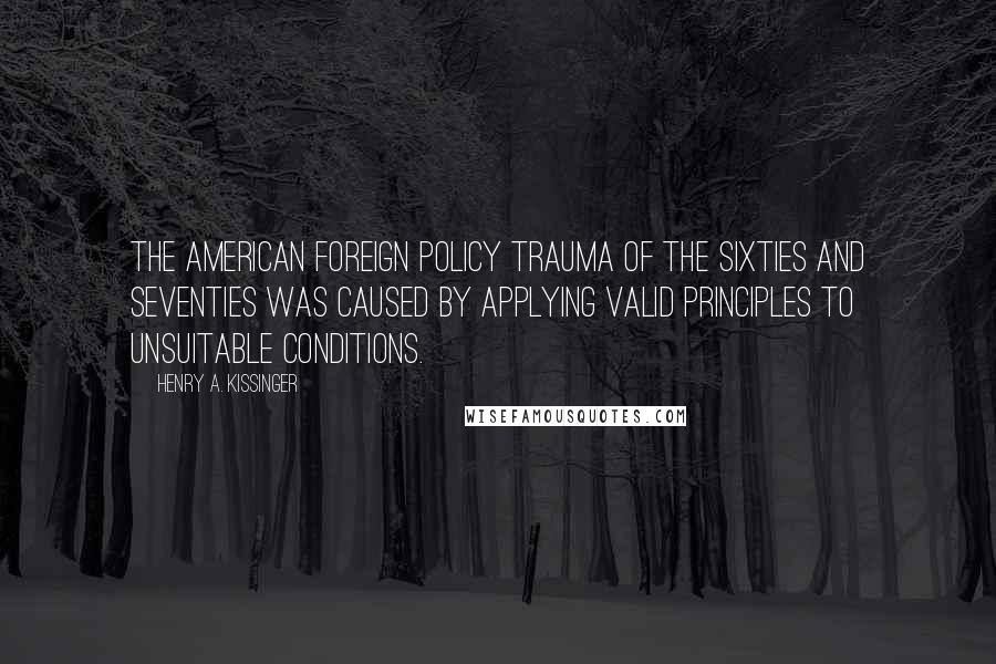 Henry A. Kissinger Quotes: The American foreign policy trauma of the sixties and seventies was caused by applying valid principles to unsuitable conditions.
