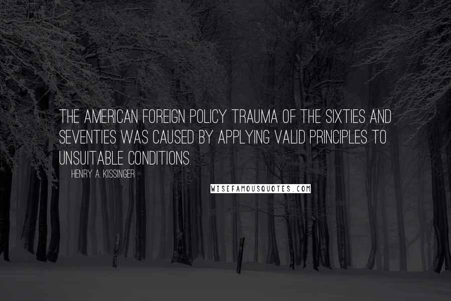 Henry A. Kissinger Quotes: The American foreign policy trauma of the sixties and seventies was caused by applying valid principles to unsuitable conditions.