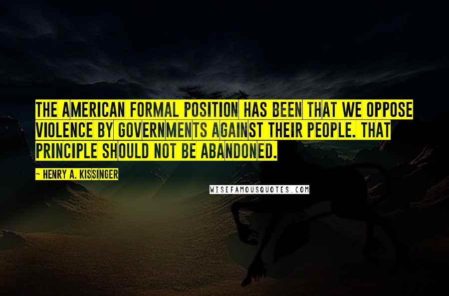 Henry A. Kissinger Quotes: The American formal position has been that we oppose violence by governments against their people. That principle should not be abandoned.