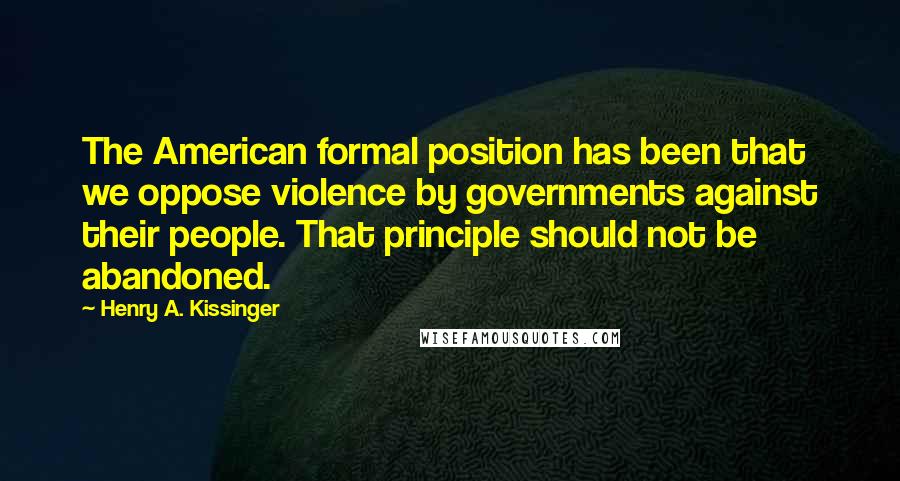 Henry A. Kissinger Quotes: The American formal position has been that we oppose violence by governments against their people. That principle should not be abandoned.