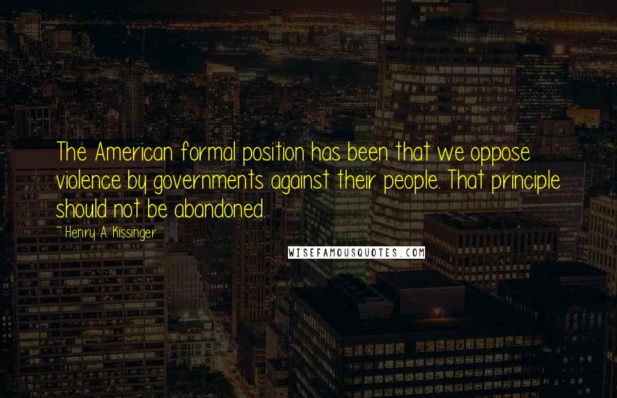 Henry A. Kissinger Quotes: The American formal position has been that we oppose violence by governments against their people. That principle should not be abandoned.