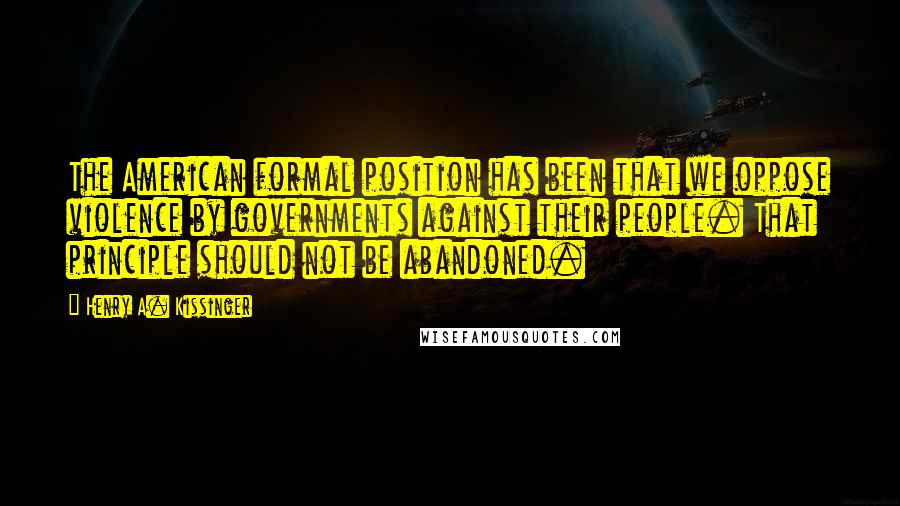 Henry A. Kissinger Quotes: The American formal position has been that we oppose violence by governments against their people. That principle should not be abandoned.