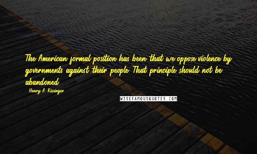 Henry A. Kissinger Quotes: The American formal position has been that we oppose violence by governments against their people. That principle should not be abandoned.