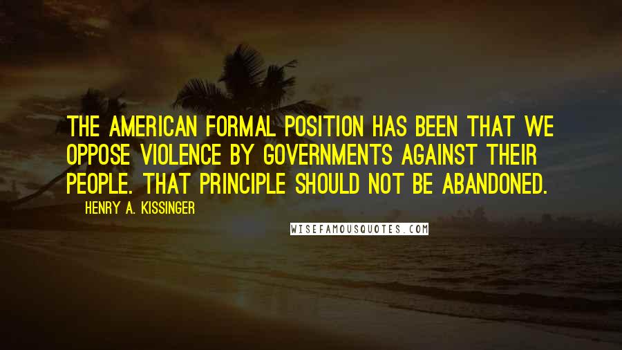 Henry A. Kissinger Quotes: The American formal position has been that we oppose violence by governments against their people. That principle should not be abandoned.