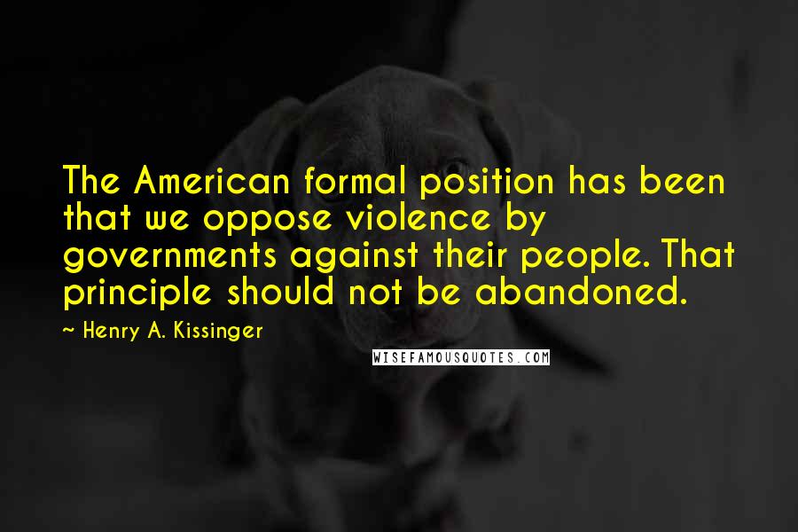 Henry A. Kissinger Quotes: The American formal position has been that we oppose violence by governments against their people. That principle should not be abandoned.