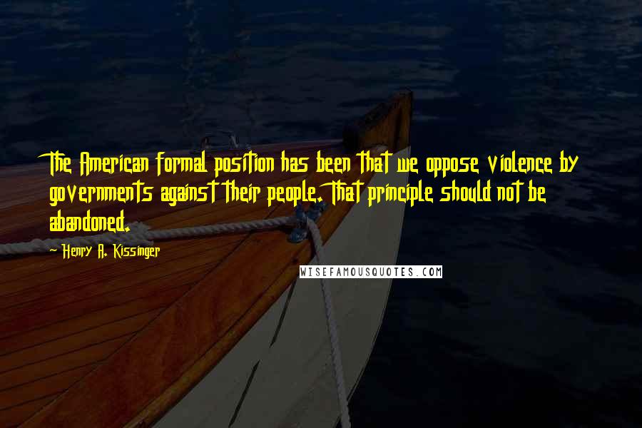 Henry A. Kissinger Quotes: The American formal position has been that we oppose violence by governments against their people. That principle should not be abandoned.