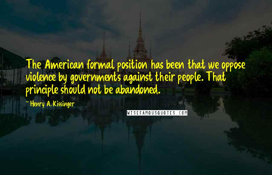 Henry A. Kissinger Quotes: The American formal position has been that we oppose violence by governments against their people. That principle should not be abandoned.