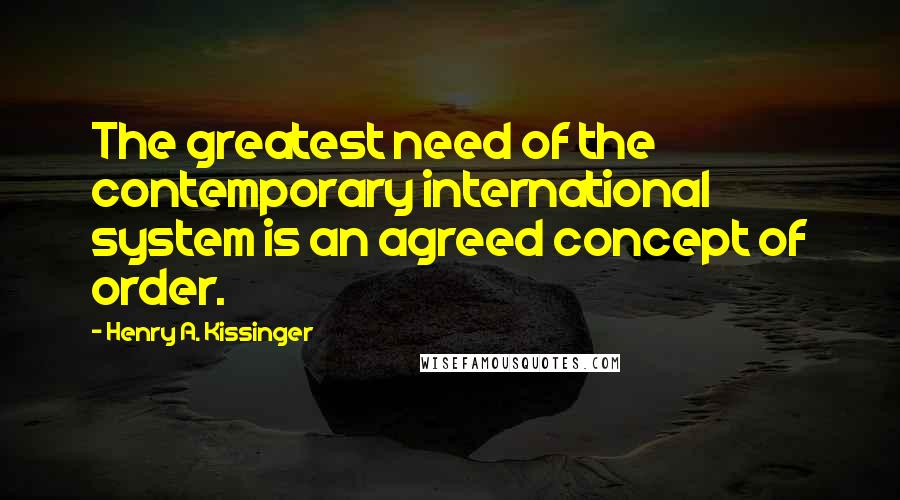 Henry A. Kissinger Quotes: The greatest need of the contemporary international system is an agreed concept of order.