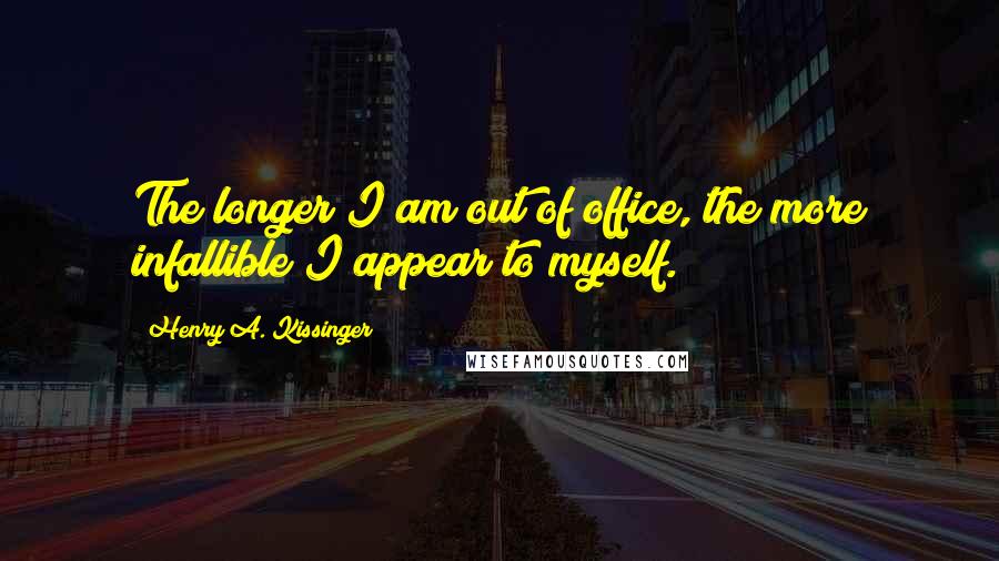 Henry A. Kissinger Quotes: The longer I am out of office, the more infallible I appear to myself.