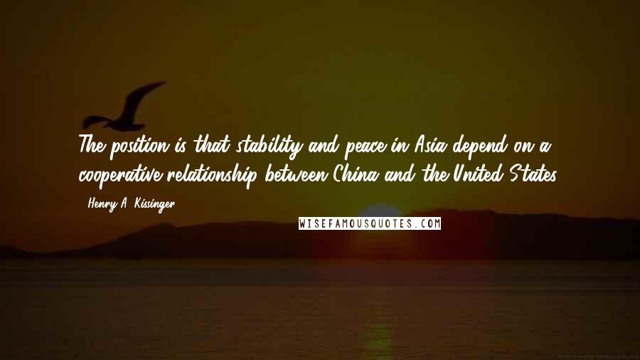 Henry A. Kissinger Quotes: The position is that stability and peace in Asia depend on a cooperative relationship between China and the United States.