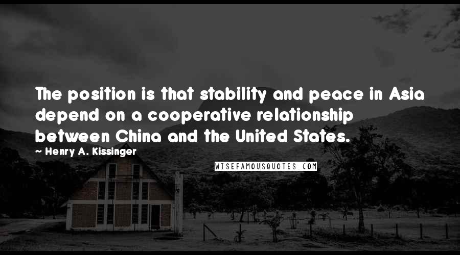 Henry A. Kissinger Quotes: The position is that stability and peace in Asia depend on a cooperative relationship between China and the United States.