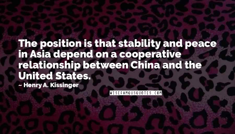 Henry A. Kissinger Quotes: The position is that stability and peace in Asia depend on a cooperative relationship between China and the United States.