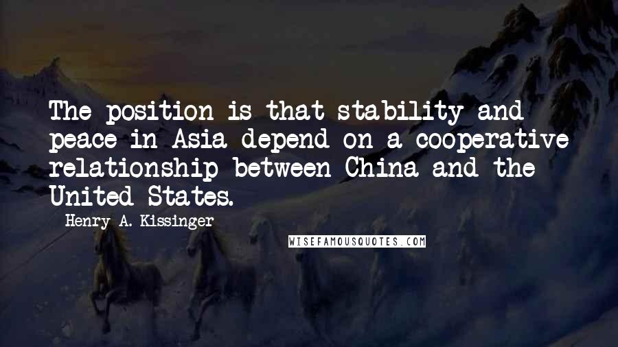 Henry A. Kissinger Quotes: The position is that stability and peace in Asia depend on a cooperative relationship between China and the United States.