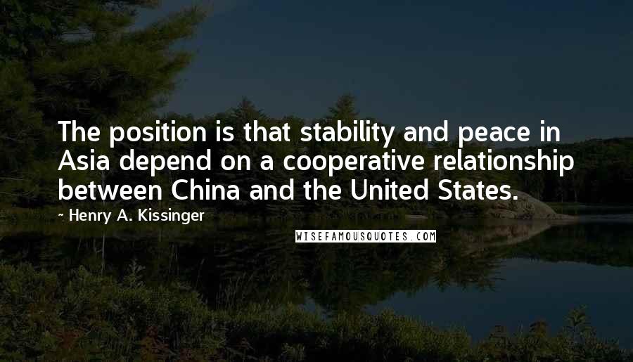 Henry A. Kissinger Quotes: The position is that stability and peace in Asia depend on a cooperative relationship between China and the United States.