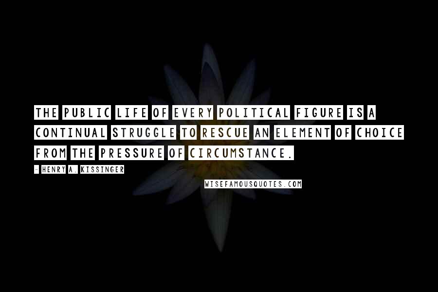 Henry A. Kissinger Quotes: The public life of every political figure is a continual struggle to rescue an element of choice from the pressure of circumstance.