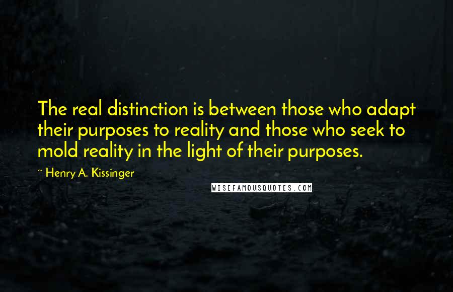 Henry A. Kissinger Quotes: The real distinction is between those who adapt their purposes to reality and those who seek to mold reality in the light of their purposes.