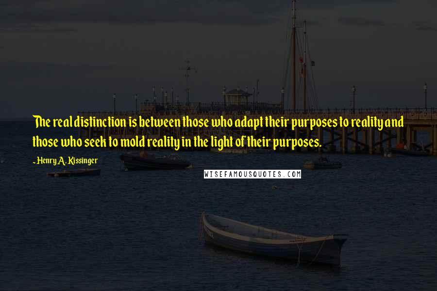 Henry A. Kissinger Quotes: The real distinction is between those who adapt their purposes to reality and those who seek to mold reality in the light of their purposes.