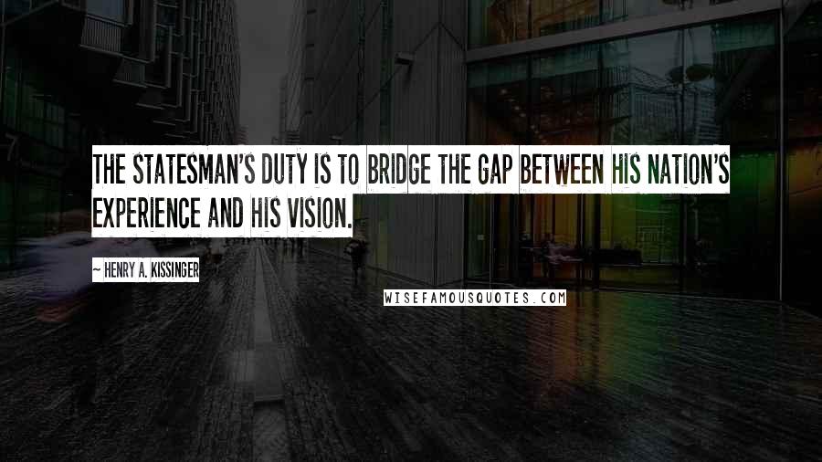 Henry A. Kissinger Quotes: The statesman's duty is to bridge the gap between his nation's experience and his vision.