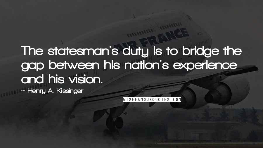 Henry A. Kissinger Quotes: The statesman's duty is to bridge the gap between his nation's experience and his vision.