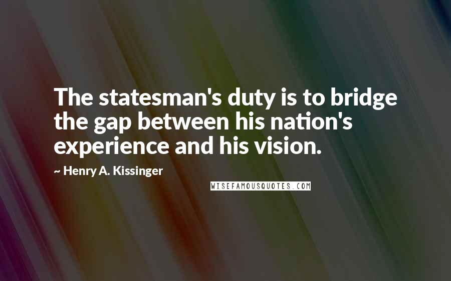 Henry A. Kissinger Quotes: The statesman's duty is to bridge the gap between his nation's experience and his vision.