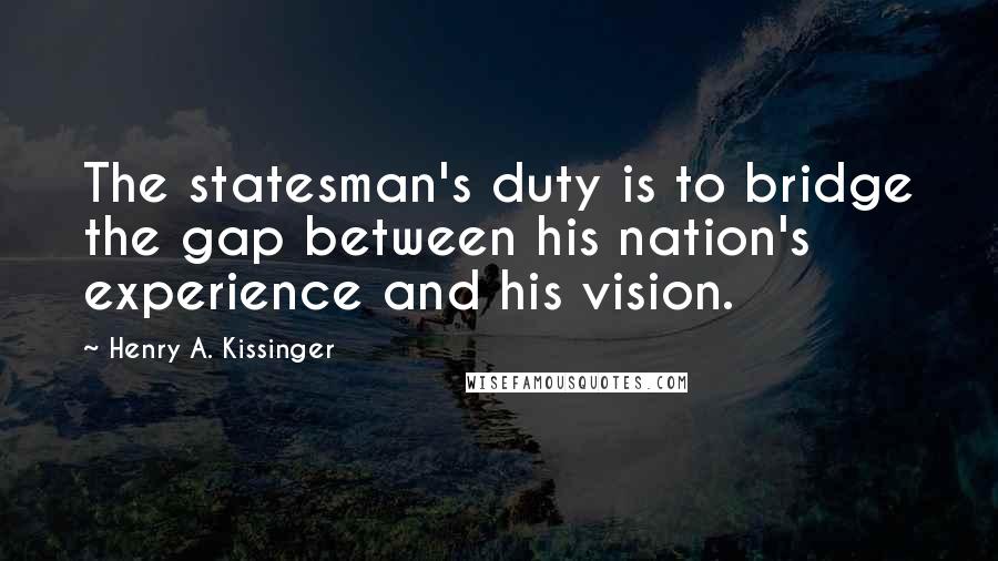 Henry A. Kissinger Quotes: The statesman's duty is to bridge the gap between his nation's experience and his vision.