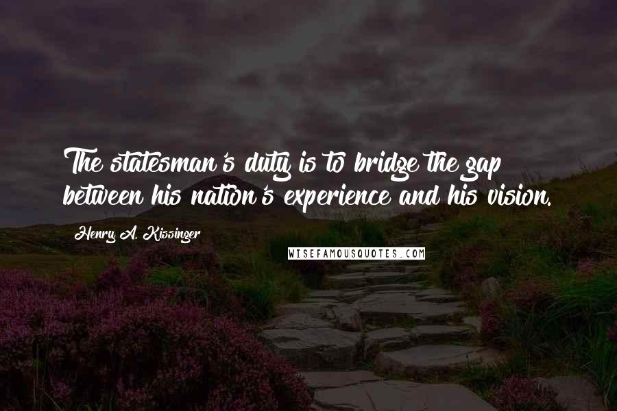 Henry A. Kissinger Quotes: The statesman's duty is to bridge the gap between his nation's experience and his vision.