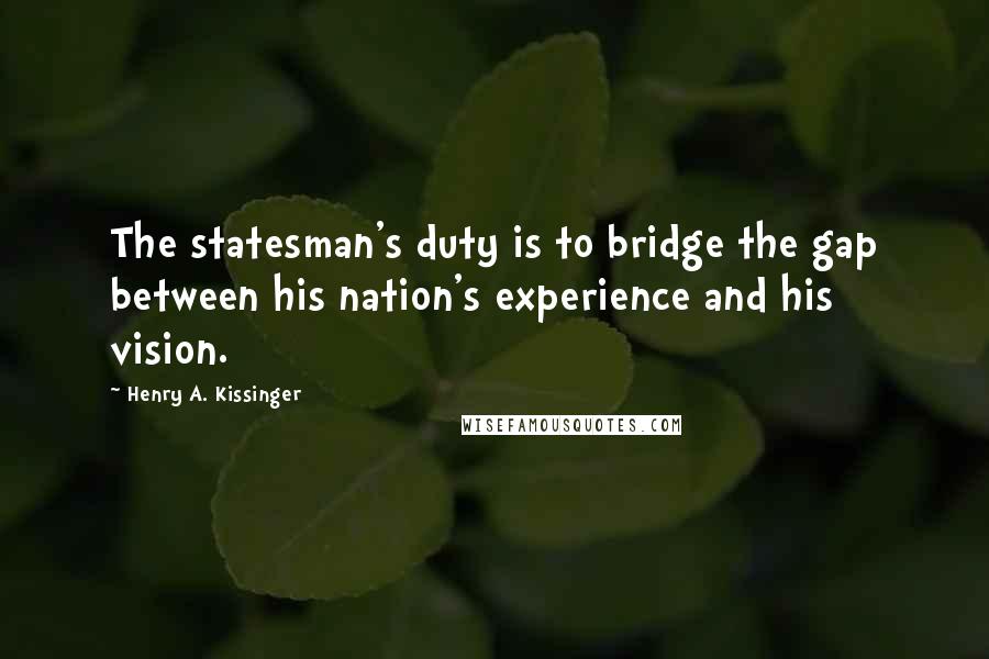 Henry A. Kissinger Quotes: The statesman's duty is to bridge the gap between his nation's experience and his vision.