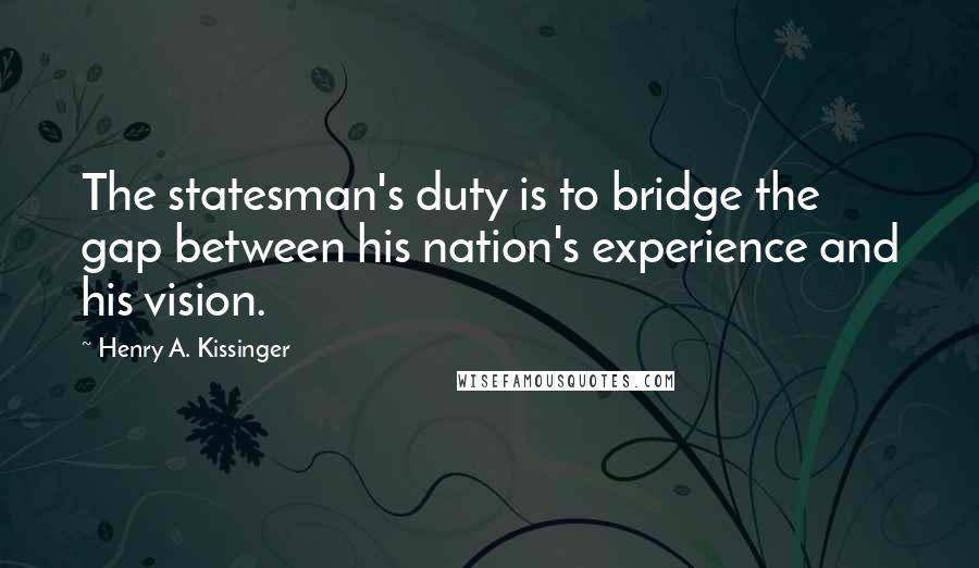 Henry A. Kissinger Quotes: The statesman's duty is to bridge the gap between his nation's experience and his vision.