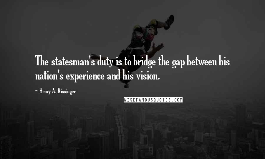 Henry A. Kissinger Quotes: The statesman's duty is to bridge the gap between his nation's experience and his vision.