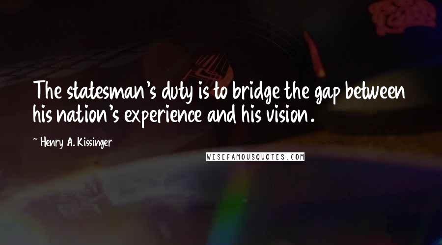 Henry A. Kissinger Quotes: The statesman's duty is to bridge the gap between his nation's experience and his vision.