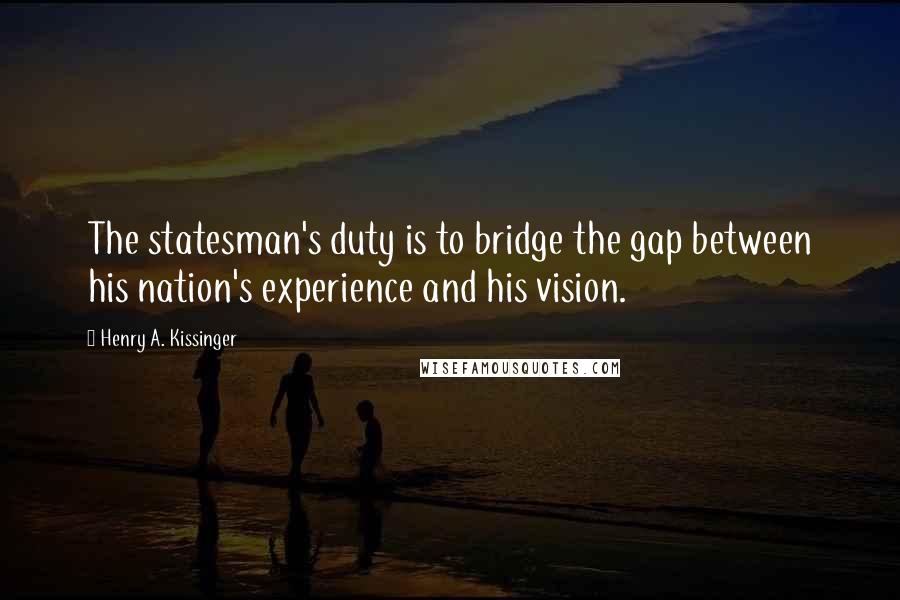 Henry A. Kissinger Quotes: The statesman's duty is to bridge the gap between his nation's experience and his vision.