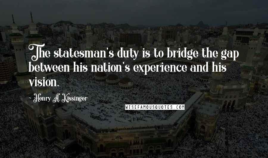 Henry A. Kissinger Quotes: The statesman's duty is to bridge the gap between his nation's experience and his vision.