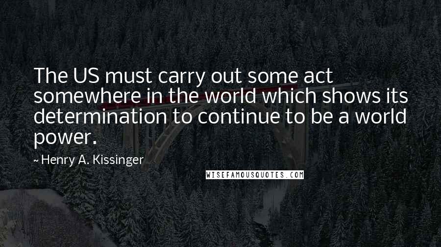 Henry A. Kissinger Quotes: The US must carry out some act somewhere in the world which shows its determination to continue to be a world power.