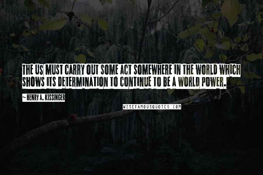 Henry A. Kissinger Quotes: The US must carry out some act somewhere in the world which shows its determination to continue to be a world power.