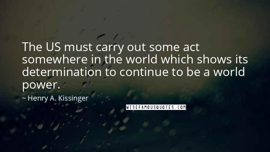 Henry A. Kissinger Quotes: The US must carry out some act somewhere in the world which shows its determination to continue to be a world power.