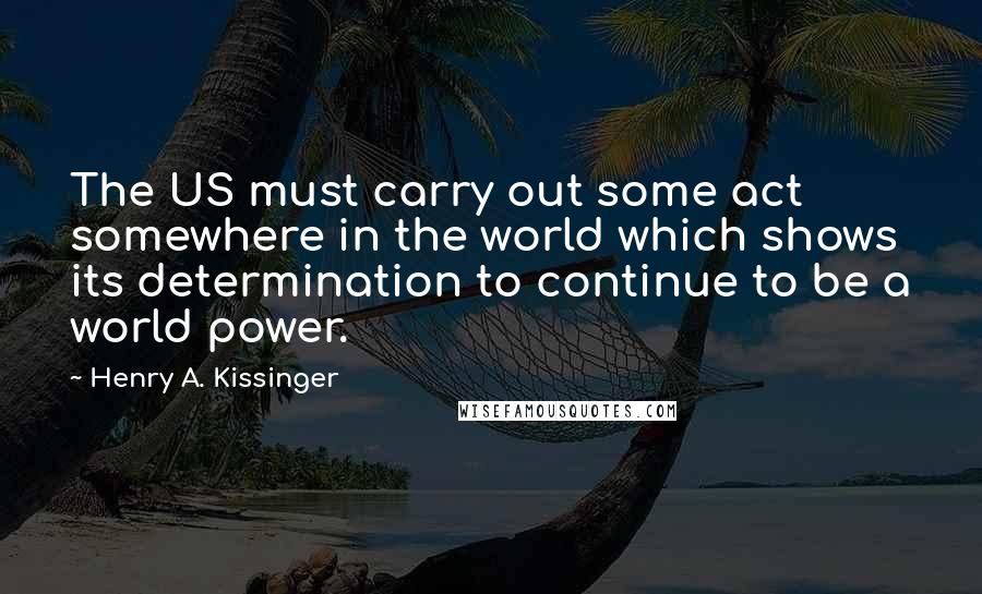 Henry A. Kissinger Quotes: The US must carry out some act somewhere in the world which shows its determination to continue to be a world power.