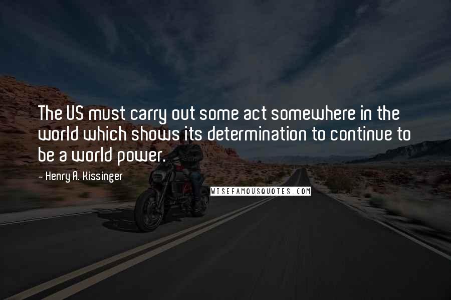 Henry A. Kissinger Quotes: The US must carry out some act somewhere in the world which shows its determination to continue to be a world power.