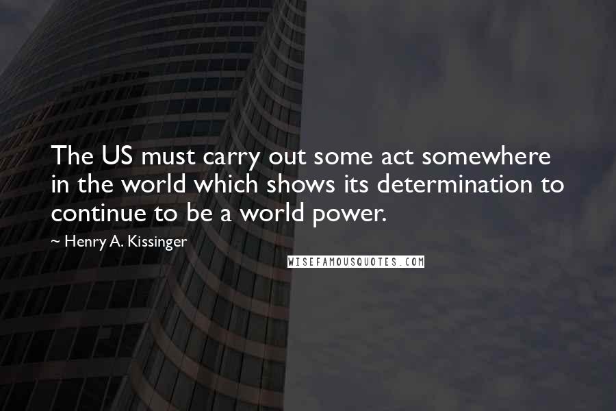 Henry A. Kissinger Quotes: The US must carry out some act somewhere in the world which shows its determination to continue to be a world power.