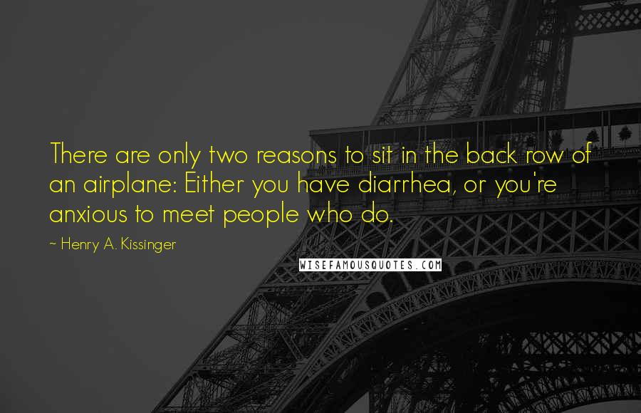 Henry A. Kissinger Quotes: There are only two reasons to sit in the back row of an airplane: Either you have diarrhea, or you're anxious to meet people who do.