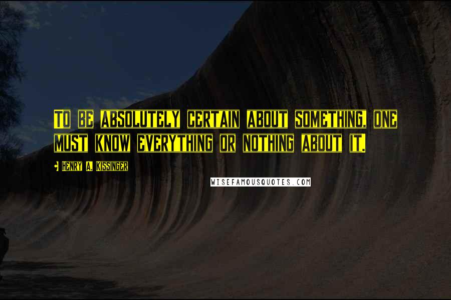 Henry A. Kissinger Quotes: To be absolutely certain about something, one must know everything or nothing about it.