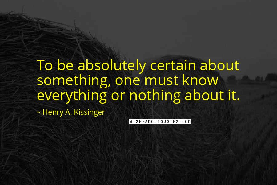Henry A. Kissinger Quotes: To be absolutely certain about something, one must know everything or nothing about it.